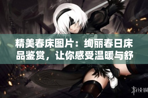 精美春床圖片：絢麗春日床品鑒賞，讓你感受溫暖與舒適