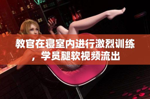 教官在寢室內(nèi)進(jìn)行激烈訓(xùn)練，學(xué)員腿軟視頻流出