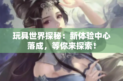 玩具世界探秘：新體驗中心落成，等你來探索！