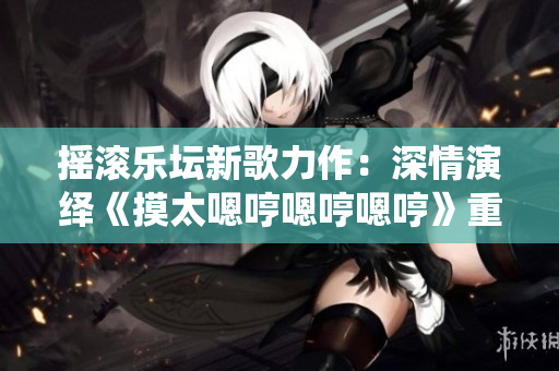 搖滾樂壇新歌力作：深情演繹《摸太嗯哼嗯哼嗯哼》重新定義音樂魅力