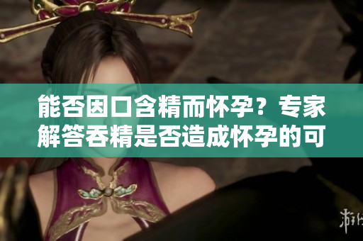 能否因口含精而懷孕？專家解答吞精是否造成懷孕的可能性