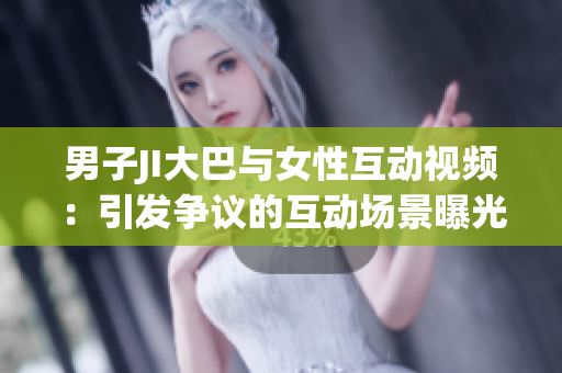 男子JI大巴與女性互動(dòng)視頻：引發(fā)爭議的互動(dòng)場景曝光