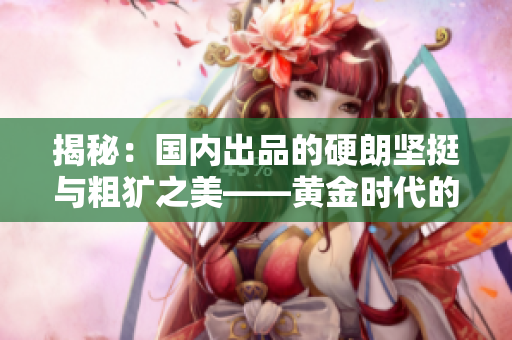 揭秘：國內(nèi)出品的硬朗堅(jiān)挺與粗獷之美——黃金時(shí)代的制造工藝