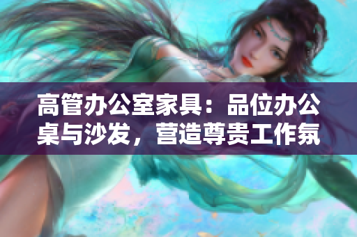 高管辦公室家具:品位辦公桌與沙發(fā),營造尊貴工作氛圍 高管辦公室家具:品位辦公桌與沙發(fā),營造尊貴工作氛圍