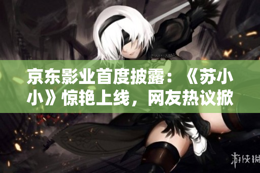 京東影業(yè)首度披露：《蘇小小》驚艷上線，網(wǎng)友熱議掀起觀影狂潮！