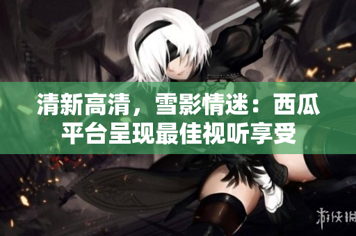 清新高清,雪影情迷:西瓜平臺呈現最佳視聽享受 清新高清,雪影情迷:西瓜平臺呈現最佳視聽享受