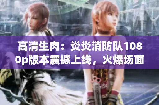 高清生肉：炎炎消防隊(duì)1080p版本震撼上線，火爆場(chǎng)面再現(xiàn)火災(zāi)救援壯觀場(chǎng)景