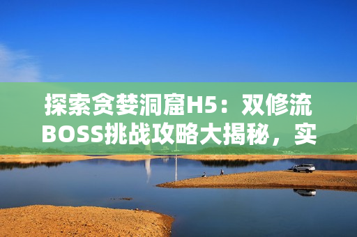 探索貪婪洞窟H5：雙修流BOSS挑戰(zhàn)攻略大揭秘，實用技巧全解析