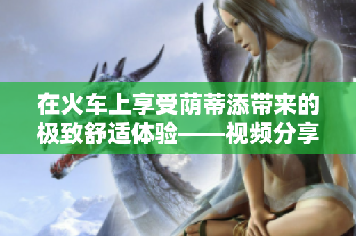 在火車上享受蔭蒂添帶來(lái)的極致舒適體驗(yàn)——視頻分享
