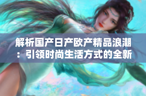 解析國(guó)產(chǎn)日產(chǎn)歐產(chǎn)精品浪潮：引領(lǐng)時(shí)尚生活方式的全新風(fēng)潮