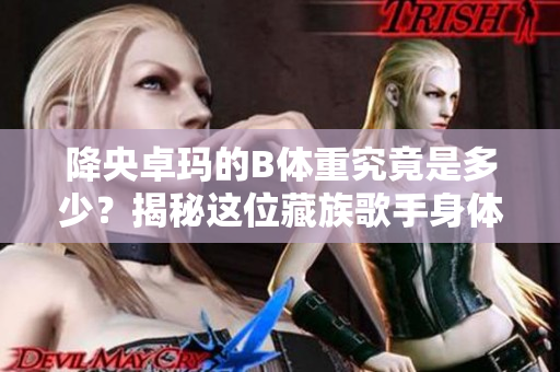 降央卓瑪?shù)腂體重究竟是多少？揭秘這位藏族歌手身體數(shù)據(jù)
