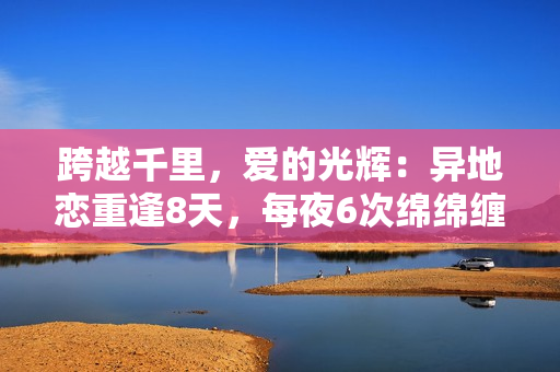 跨越千里，愛的光輝：異地戀重逢8天，每夜6次綿綿纏綿