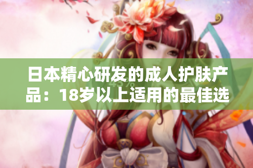 日本精心研發(fā)的成人護膚產(chǎn)品：18歲以上適用的最佳選擇