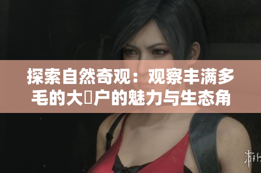 探索自然奇觀：觀察豐滿多毛的大隂戶的魅力與生態(tài)角色