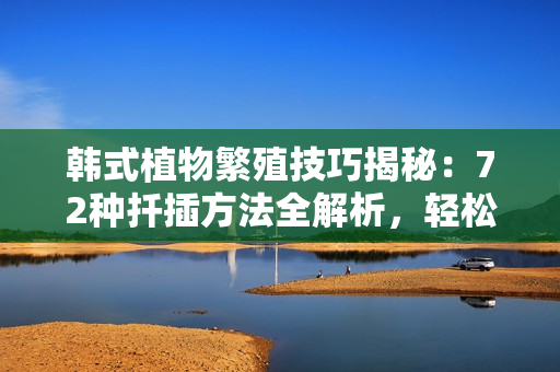 韓式植物繁殖技巧揭秘：72種扦插方法全解析，輕松打造綠色家園