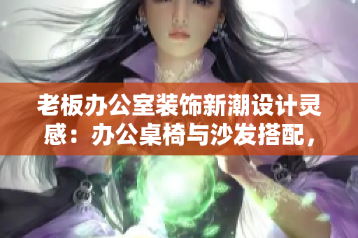 老板辦公室裝飾新潮設(shè)計(jì)靈感：辦公桌椅與沙發(fā)搭配，打造高效舒適辦公環(huán)境