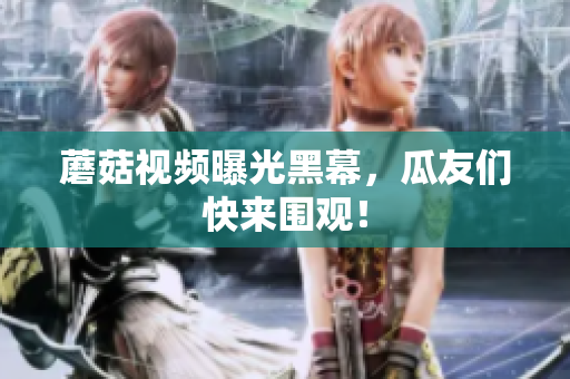 蘑菇視頻曝光黑幕，瓜友們快來(lái)圍觀！