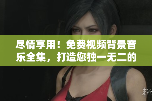盡情享用！免費視頻背景音樂全集，打造您獨一無二的影視作品