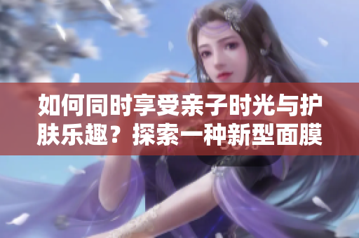 如何同時享受親子時光與護(hù)膚樂趣？探索一種新型面膜，邊親子邊美肌！