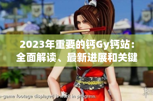 2023年重要的鈣Gy鈣站：全面解讀、最新進(jìn)展和關(guān)鍵發(fā)現(xiàn)