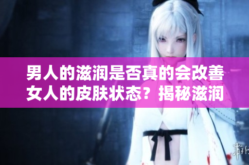 男人的滋潤(rùn)是否真的會(huì)改善女人的皮膚狀態(tài)？揭秘滋潤(rùn)對(duì)女性皮膚的真實(shí)影響