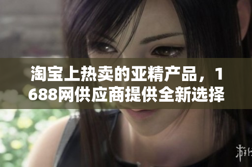 淘寶上熱賣的亞精產(chǎn)品,1688網(wǎng)供應商提供全新選擇 淘寶上熱賣的亞精產(chǎn)品,1688網(wǎng)供應商提供全新選擇