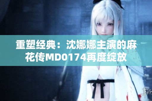 重塑經(jīng)典:沈娜娜主演的麻花傳MD0174再度綻放 重塑經(jīng)典:沈娜娜主演的麻花傳MD0174再度綻放