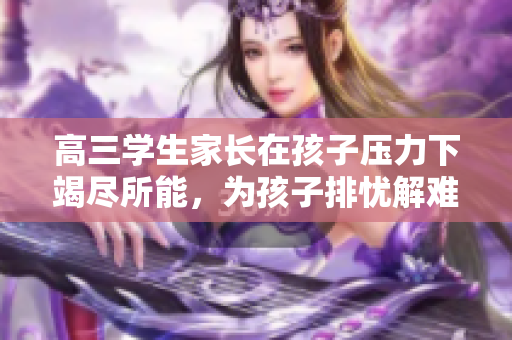 高三學(xué)生家長在孩子壓力下竭盡所能，為孩子排憂解難