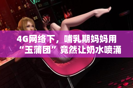 4G網(wǎng)絡(luò)下，哺乳期媽媽用“玉蒲團(tuán)”竟然讓奶水噴涌而出