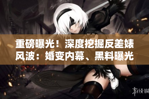 重磅曝光！深度挖掘反差婊風波：婚變內(nèi)幕、黑料曝光全紀實，驚天內(nèi)幕曝光！