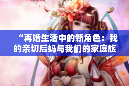 “再婚生活中的新角色：我的親切后媽與我們的家庭旅程”