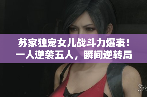 蘇家獨(dú)寵女兒戰(zhàn)斗力爆表！一人逆襲五人，瞬間逆轉(zhuǎn)局勢(shì)