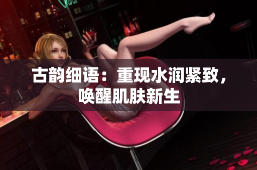 古韻細語：重現(xiàn)水潤緊致，喚醒肌膚新生