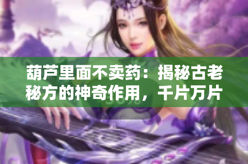 葫蘆里面不賣藥：揭秘古老秘方的神奇作用，千片萬片的背后故事