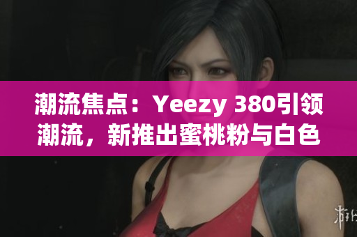 潮流焦點：Yeezy 380引領(lǐng)潮流，新推出蜜桃粉與白色款式