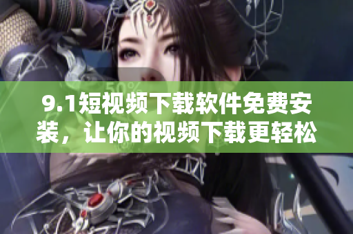 9.1短視頻下載軟件免費安裝，讓你的視頻下載更輕松