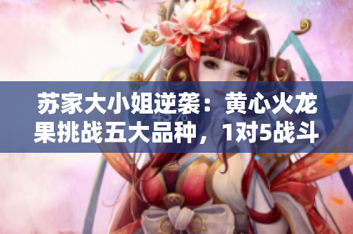 蘇家大小姐逆襲：黃心火龍果挑戰(zhàn)五大品種，1對(duì)5戰(zhàn)斗全記錄！