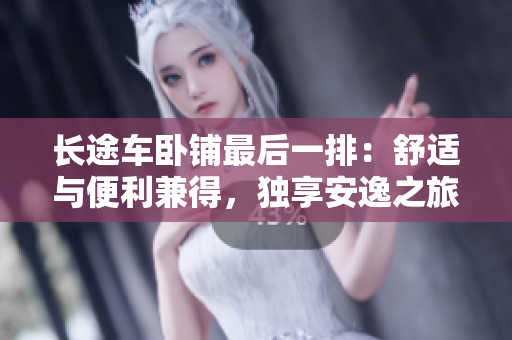長(zhǎng)途車(chē)臥鋪?zhàn)詈笠慌牛菏孢m與便利兼得，獨(dú)享安逸之旅