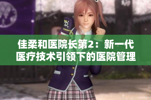 佳柔和醫(yī)院長第2：新一代醫(yī)療技術(shù)引領(lǐng)下的醫(yī)院管理革新