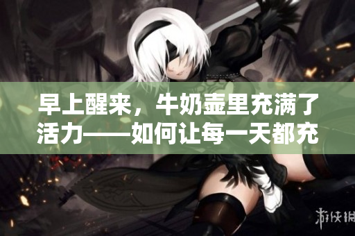 早上醒來(lái)，牛奶壺里充滿了活力——如何讓每一天都充滿活力？