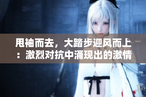 甩袖而去，大踏步迎風(fēng)而上：激烈對(duì)抗中涌現(xiàn)出的激情和沖突