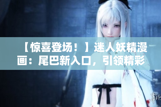 【驚喜登場(chǎng)！】迷人妖精漫畫(huà)：尾巴新入口，引領(lǐng)精彩世界。
