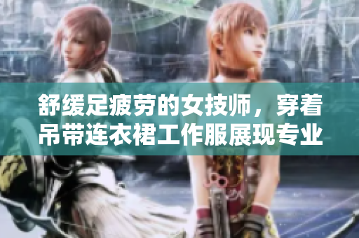 舒緩足疲勞的女技師，穿著吊帶連衣裙工作服展現(xiàn)專業(yè)魅力