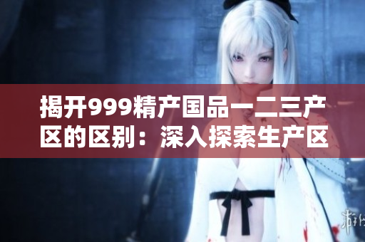 揭開999精產國品一二三產區(qū)的區(qū)別：深入探索生產區(qū)域的特點