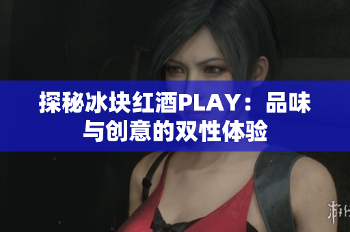 探秘冰塊紅酒PLAY:品味與創(chuàng)意的雙性體驗(yàn) 探秘冰塊紅酒PLAY:品味與創(chuàng)意的雙性體驗(yàn)