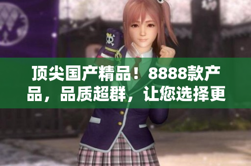 頂尖國(guó)產(chǎn)精品！8888款產(chǎn)品，品質(zhì)超群，讓您選擇更輕松！
