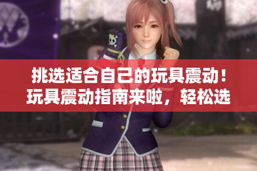挑選適合自己的玩具震動！玩具震動指南來啦，輕松選購你所需的伴侶