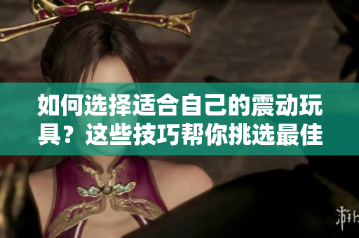 如何選擇適合自己的震動(dòng)玩具？這些技巧幫你挑選最佳玩具！