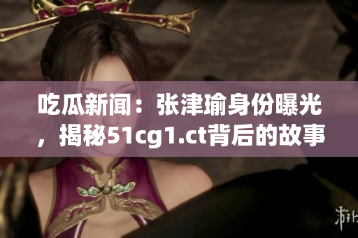 吃瓜新聞：張津瑜身份曝光，揭秘51cg1.ct背后的故事
