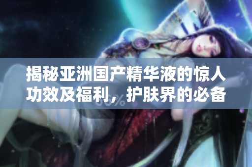 揭秘亞洲國(guó)產(chǎn)精華液的驚人功效及福利，護(hù)膚界的必備神器！